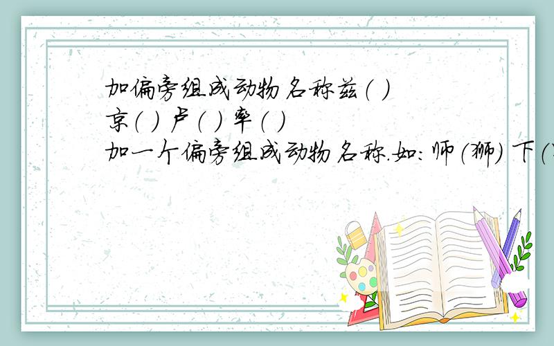 加偏旁组成动物名称兹（ ） 京（ ） 卢（ ） 率（ ）加一个偏旁组成动物名称.如：师（狮） 下（虾） 户（驴） 苗（猫）