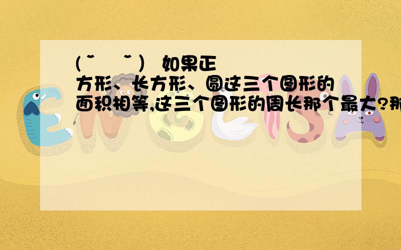 (ˇˍˇ） 如果正方形、长方形、圆这三个图形的面积相等,这三个图形的周长那个最大?那个最小?