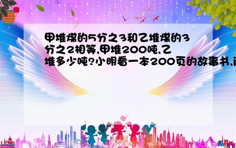 甲堆煤的5分之3和乙堆煤的3分之2相等,甲堆200吨,乙堆多少吨?小明看一本200页的故事书,两天看了3分之1,照这样计算,还要多少天才能看完?一件上衣在假期降价了8分之1,这时价格比原来便宜了30