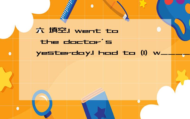 六 填空.I went to the doctor’s yesterday.I had to (1) w_____ for half an hour before he could (2) s_____ me.‘I am (3) g_____ abroad next week,’ I said.‘I am being (4) s_____ toAmericafor business.But I have had a pain (5) f_____ two days.D