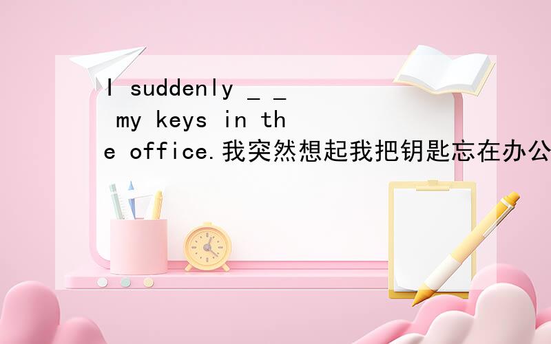 I suddenly _ _ my keys in the office.我突然想起我把钥匙忘在办公室里了.