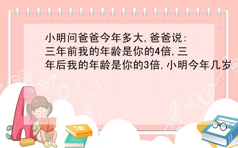 小明问爸爸今年多大,爸爸说:三年前我的年龄是你的4倍,三年后我的年龄是你的3倍,小明今年几岁