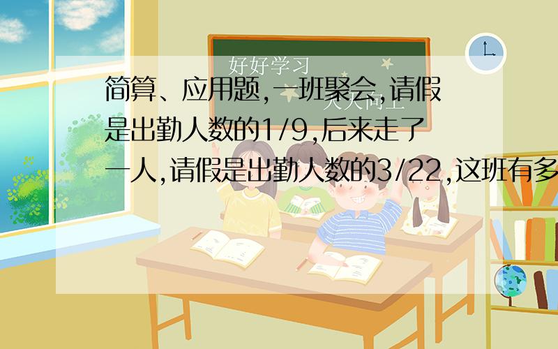 简算、应用题,一班聚会,请假是出勤人数的1/9,后来走了一人,请假是出勤人数的3/22,这班有多少人?一列火车从甲地驶往乙地,前3小时行了全程的2/5,这时离乙地还有330千米,甲乙两地相距多少千