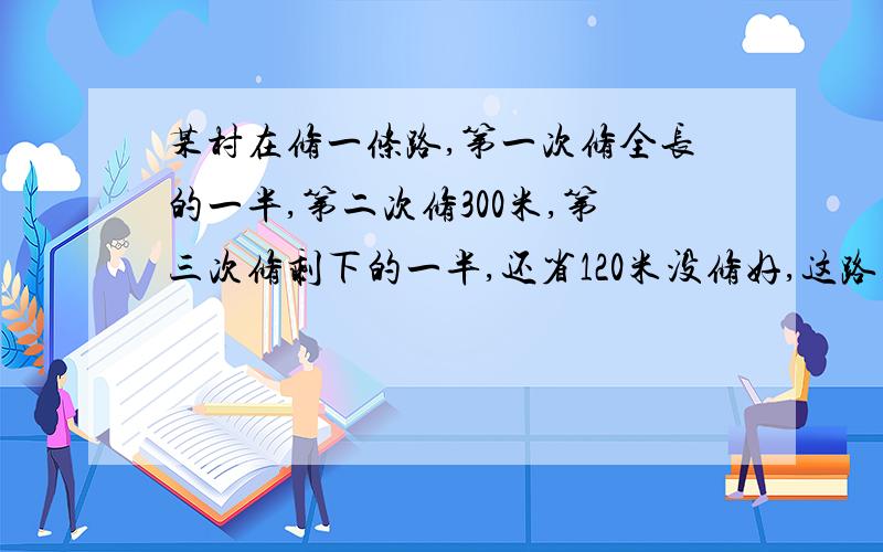 某村在修一条路,第一次修全长的一半,第二次修300米,第三次修剩下的一半,还省120米没修好,这路多少