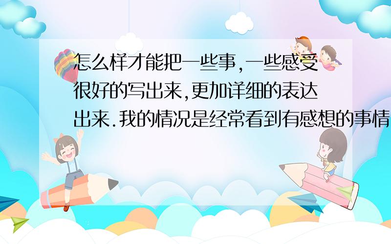 怎么样才能把一些事,一些感受很好的写出来,更加详细的表达出来.我的情况是经常看到有感想的事情,文章或者书籍,想用口头表达出来,或者书面表达出来,但是我总是不能表达出我要表达的感