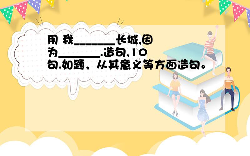 用 我_______长城,因为_______.造句,10句.如题，从其意义等方面造句。