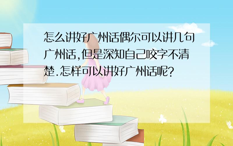 怎么讲好广州话偶尔可以讲几句广州话,但是深知自己咬字不清楚.怎样可以讲好广州话呢?