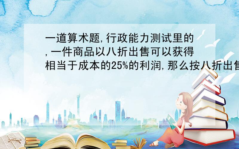 一道算术题,行政能力测试里的,一件商品以八折出售可以获得相当于成本的25%的利润,那么按八折出售的利润比按原价出售的利润少多少?A 20% B 25% C 30% D 50% 参考书上的答案是：A：20%,但我理解