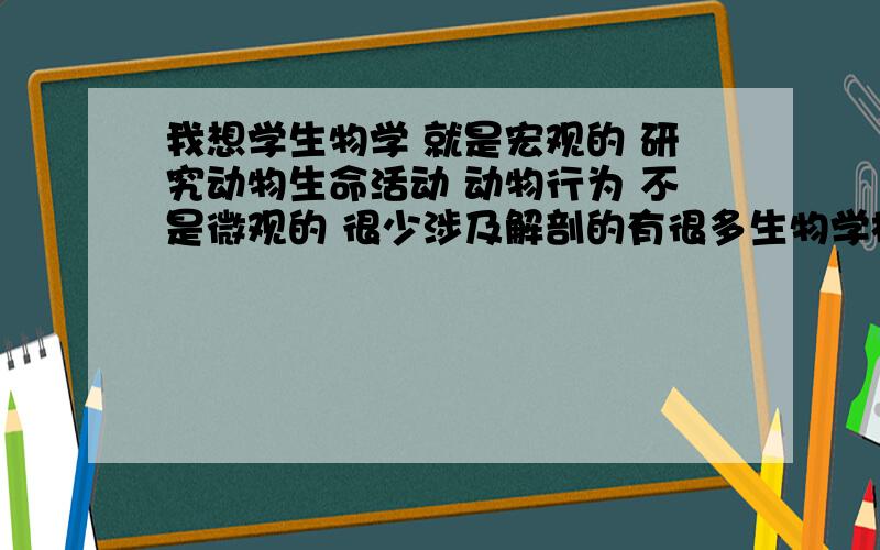 我想学生物学 就是宏观的 研究动物生命活动 动物行为 不是微观的 很少涉及解剖的有很多生物学相关专业 不知道哪个是我说的 或者我说的不是生物学