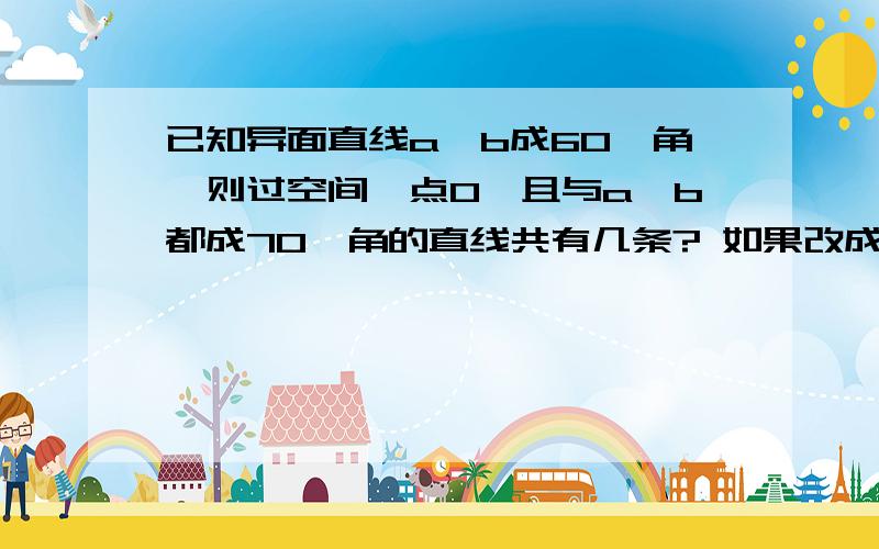 已知异面直线a、b成60°角,则过空间一点O,且与a、b都成70°角的直线共有几条? 如果改成a.b成80°,与a、b成30°的直线有几条?