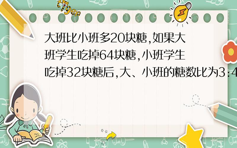 大班比小班多20块糖,如果大班学生吃掉64块糖,小班学生吃掉32块糖后,大、小班的糖数比为3:4,原来大、小班各有多少块糖?