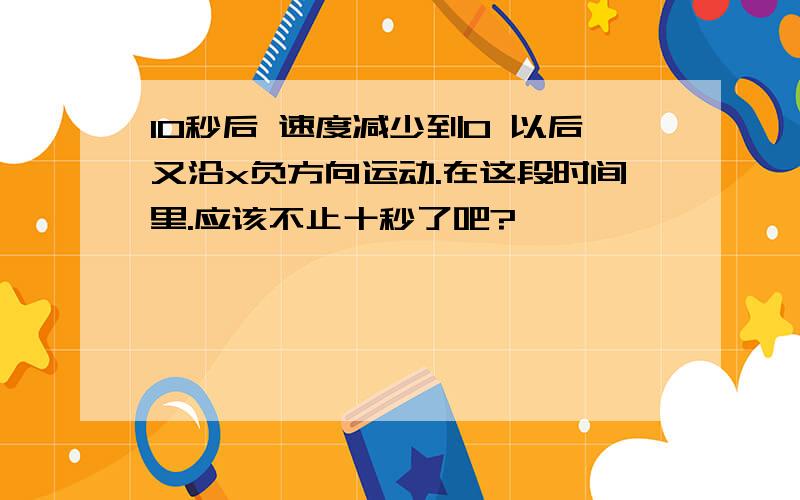 10秒后 速度减少到0 以后又沿x负方向运动.在这段时间里.应该不止十秒了吧?