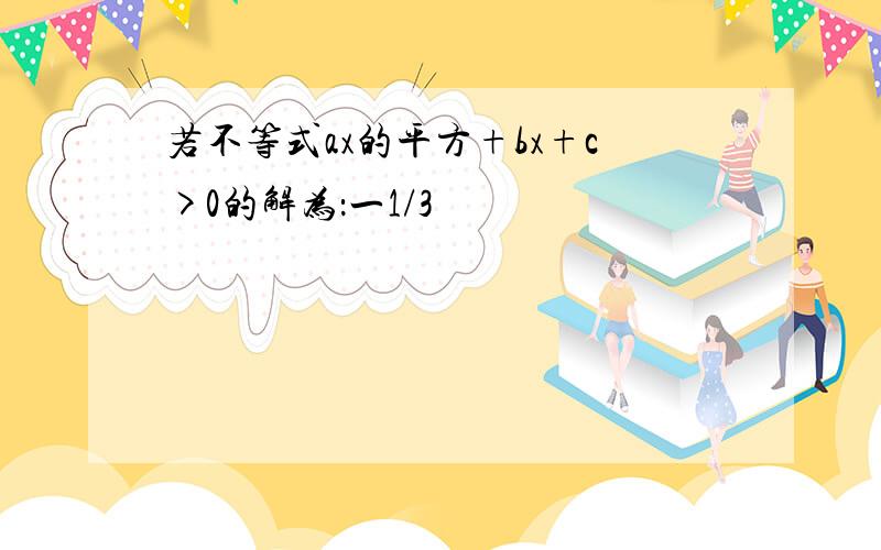 若不等式ax的平方+bx+c>0的解为：一1/3