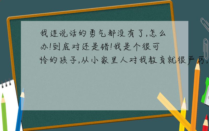 我连说话的勇气都没有了,怎么办!到底对还是错!我是个很可怜的孩子,从小家里人对我教育就很严厉,从小呢,我只要是张嘴说错话了,就是在大人眼里什么二百五半吊子的傻话吧.就会遭到严厉