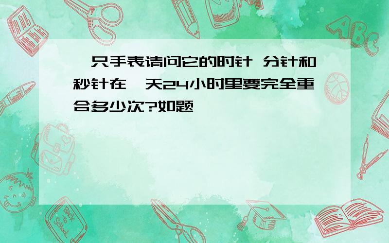 一只手表请问它的时针 分针和秒针在一天24小时里要完全重合多少次?如题