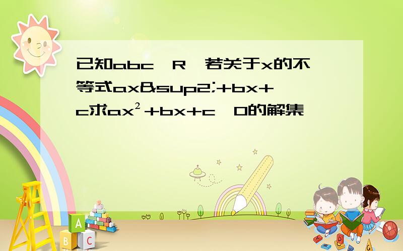 已知abc∈R,若关于x的不等式ax²+bx+c求ax²+bx+c＞0的解集