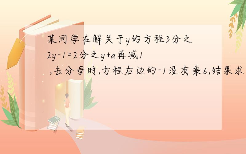 某同学在解关于y的方程3分之2y-1=2分之y+a再减1 ,去分母时,方程右边的-1没有乘6,结果求得方程的解为y=2,试求a的值及此方程的解