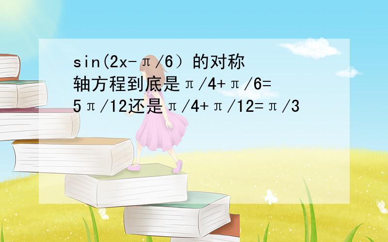 sin(2x-π/6）的对称轴方程到底是π/4+π/6=5π/12还是π/4+π/12=π/3            求解释!