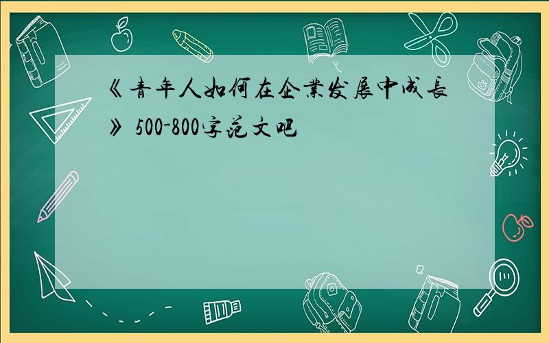 《青年人如何在企业发展中成长》 500-800字范文吧