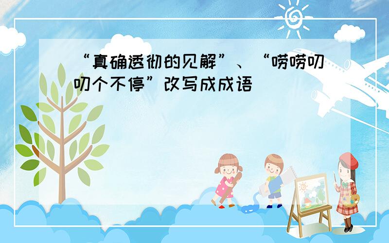 “真确透彻的见解”、“唠唠叨叨个不停”改写成成语