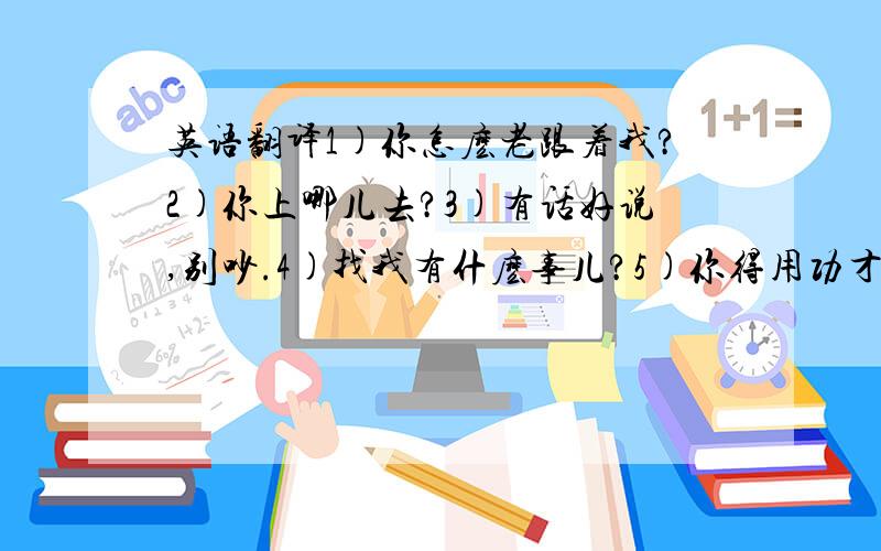 英语翻译1)你怎麽老跟着我?2)你上哪儿去?3)有话好说,别吵.4)找我有什麽事儿?5)你得用功才行.7)你会写毛笔字?8)你说,别怕.可以补上声调吗？