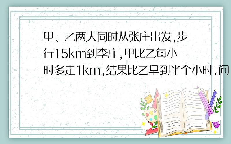 甲、乙两人同时从张庄出发,步行15km到李庄,甲比乙每小时多走1km,结果比乙早到半个小时.问：两个人每小时各走几千米?设乙每小时走x千米则甲每小时走x+1千米,据题意得.一时糊涂了,