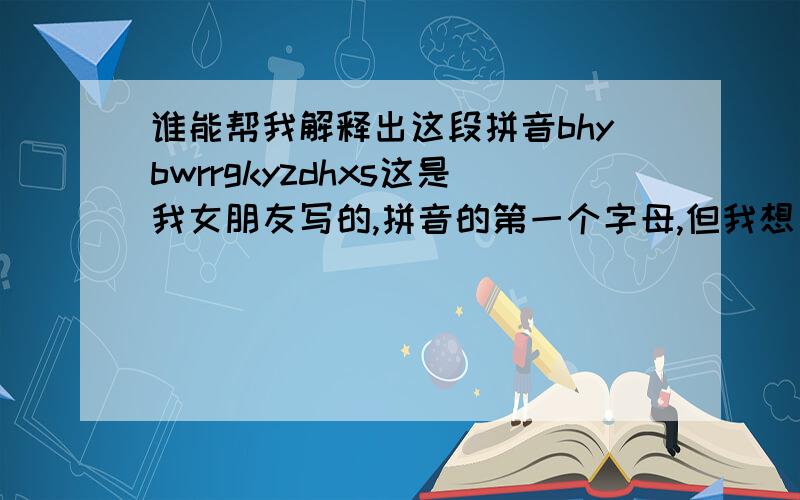 谁能帮我解释出这段拼音bhybwrrgkyzdhxs这是我女朋友写的,拼音的第一个字母,但我想了很久也不明白,