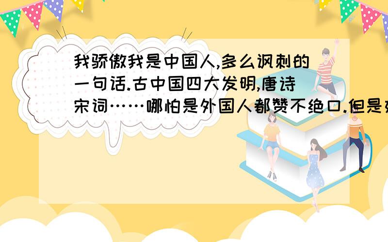 我骄傲我是中国人,多么讽刺的一句话.古中国四大发明,唐诗宋词……哪怕是外国人都赞不绝口.但是如今的中国如何?当官的人,大官大贪,小官小贪.经商的人,想着法的偷工减料,以赚取金钱：三