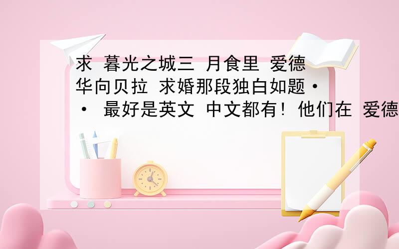 求 暮光之城三 月食里 爱德华向贝拉 求婚那段独白如题·· 最好是英文 中文都有! 他们在 爱德华房间里 那段求婚对白! 最好是完整的!有对话形式的!