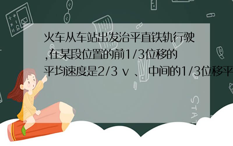 火车从车站出发治平直铁轨行驶,在某段位置的前1/3位移的平均速度是2/3 v 、 中间的1/3位移平均速度是v ,最后的1/3位移的平均速度是1/3 v ,这列火车在这段位移中的平均速度是多少?