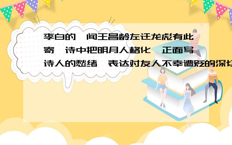 李白的《闻王昌龄左迁龙彪有此寄》诗中把明月人格化,正面写诗人的愁绪,表达对友人不幸遭贬的深切同情的唉,我是一个初三的学生了,因为快要生高中了,所以我们老师给我们布置了一堆“