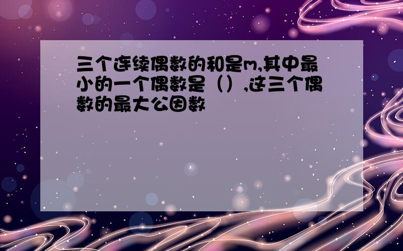 三个连续偶数的和是m,其中最小的一个偶数是（）,这三个偶数的最大公因数