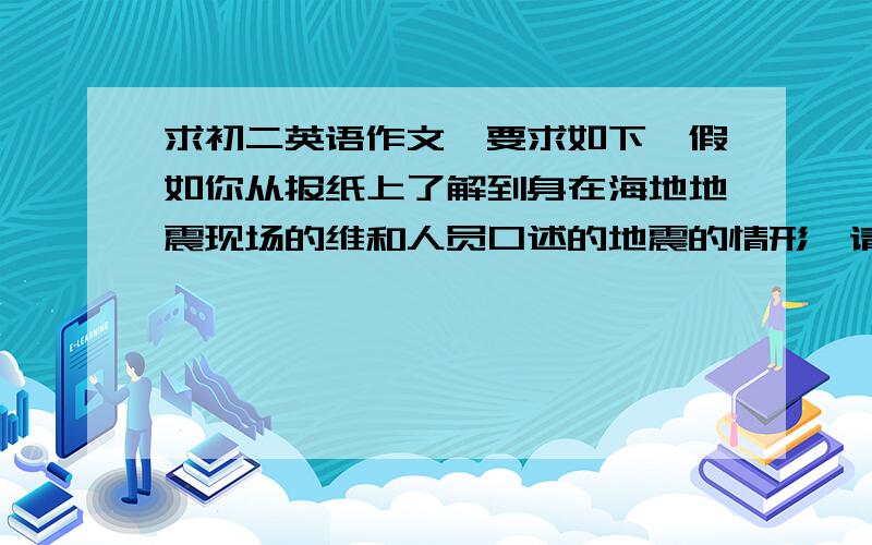 求初二英语作文,要求如下,假如你从报纸上了解到身在海地地震现场的维和人员口述的地震的情形,请你根据下面表格中的中文提示,以维和人员的身份写一篇不少于100词左右的短文简述他们的