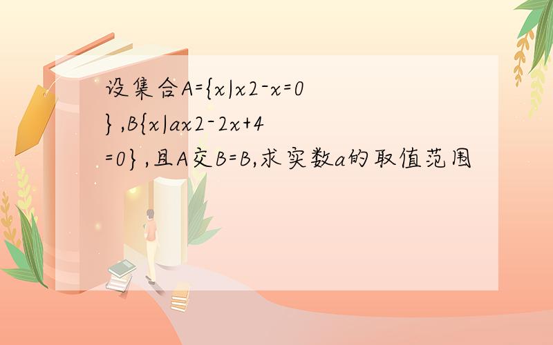 设集合A={x|x2-x=0},B{x|ax2-2x+4=0},且A交B=B,求实数a的取值范围