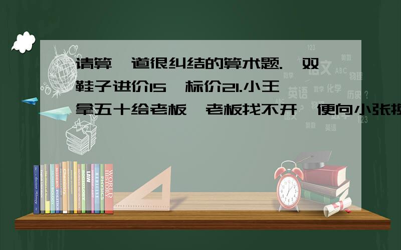 请算一道很纠结的算术题.一双鞋子进价15,标价21.小王拿五十给老板,老板找不开,便向小张换了钱,再找给小王29.后来小张发现五十是假的,又找老板换回来了.问老板一共损失多少钱.请说明过程