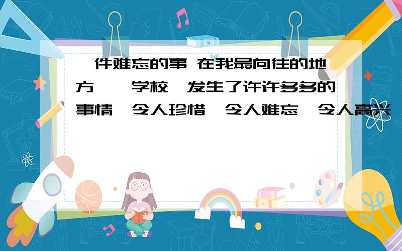 一件难忘的事 在我最向往的地方――学校,发生了许许多多的事情,令人珍惜,令人难忘,令人高兴,令人伤心