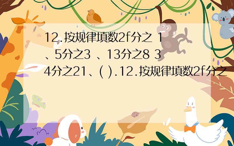 12.按规律填数2f分之 1、5分之3 、13分之8 34分之21、( ).12.按规律填数2f分之 1、5分之3 、13分之8 34分之21、( ).