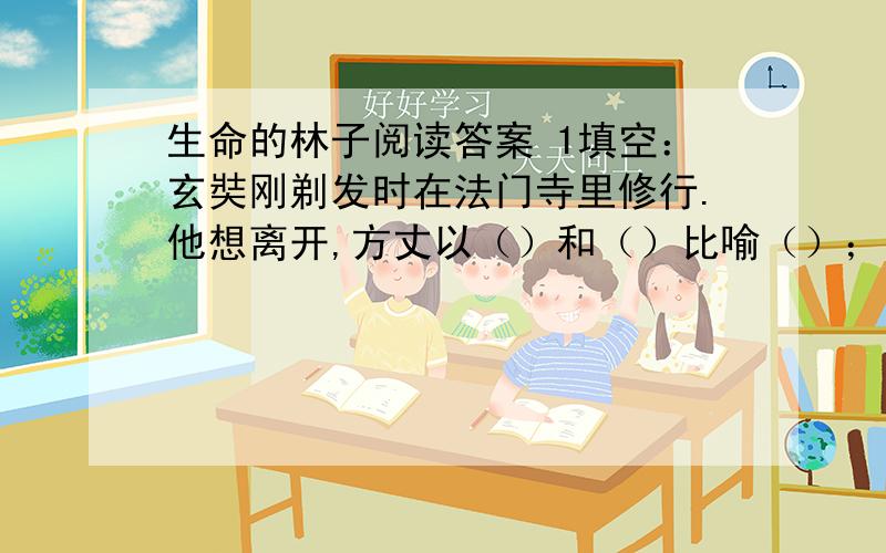 生命的林子阅读答案 1填空：玄奘刚剃发时在法门寺里修行.他想离开,方丈以（）和（）比喻（）；又以（）和（）比喻（）,使玄奘明白了道理,于是他苦心潜修,终成一代名僧2照样子概括小