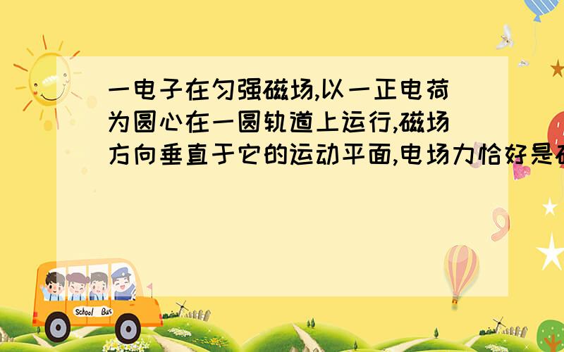 一电子在匀强磁场,以一正电荷为圆心在一圆轨道上运行,磁场方向垂直于它的运动平面,电场力恰好是磁场作用在电子上的3倍,电子电荷量为e,质量为m,磁感应强度为B,那么电子运动的角速度可