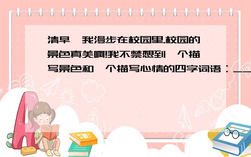 清早,我漫步在校园里.校园的景色真美啊!我不禁想到一个描写景色和一个描写心情的四字词语：_________________,________________________.突然我发现一个低年级的同学在摘花,我马上跑过去,对他说：