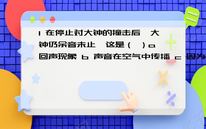 1 在停止对大钟的撞击后,大钟仍余音未止,这是（ ）a 回声现象 b 声音在空气中传播 c 因为撞击虽然停止,但大钟仍在震动d 人们的错觉2 妈妈在买保温瓶时,将耳朵贴在瓶口上听,以此来判断好