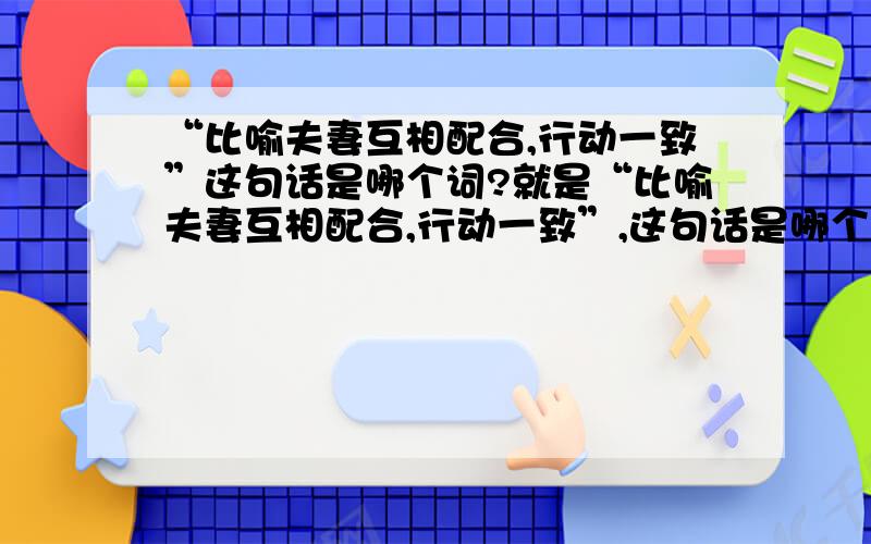 “比喻夫妻互相配合,行动一致”这句话是哪个词?就是“比喻夫妻互相配合,行动一致”,这句话是哪个词语?我现在很急,因为这个是我晚上的作业,就是今天!谢谢你们帮我,我会万分感谢的!帮帮