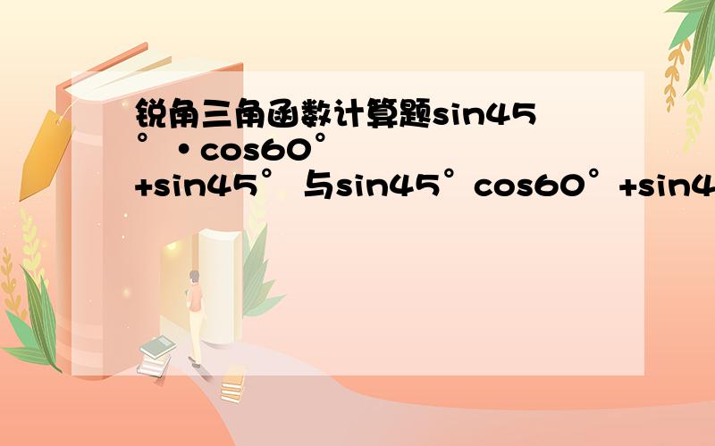 锐角三角函数计算题sin45°•cos60°+sin45° 与sin45°cos60°+sin45° 的区别是什么?应急 在的