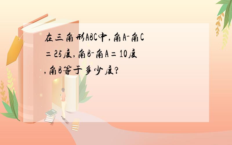 在三角形ABC中,角A-角C=25度,角B-角A=10度,角B等于多少度?