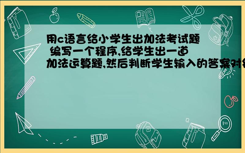 用c语言给小学生出加法考试题 编写一个程序,给学生出一道加法运算题,然后判断学生输入的答案对错与否,程序1 通过输入两个加数给学生出一道加法运算题,如果输入答案正确,则显示“Right!