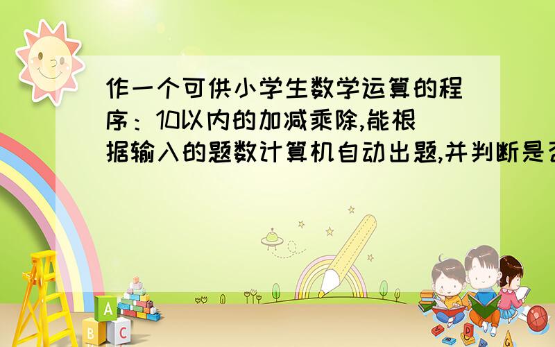 作一个可供小学生数学运算的程序：10以内的加减乘除,能根据输入的题数计算机自动出题,并判断是否正确对随机函数不太会用,还有如何控制计算机出题个数那里不太明白.希望高手帮帮忙,写