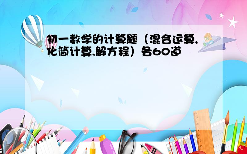 初一数学的计算题（混合运算,化简计算,解方程）各60道