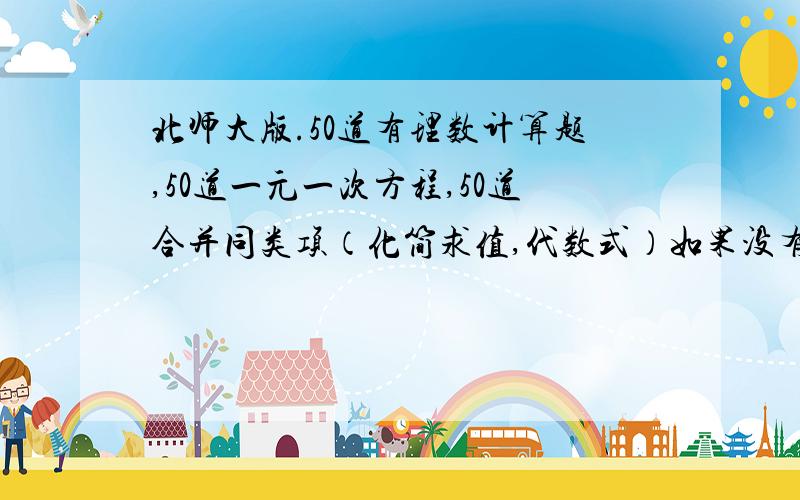 北师大版.50道有理数计算题,50道一元一次方程,50道合并同类项（化简求值,代数式）如果没有到五十道也可以,但总数一定要到100道!