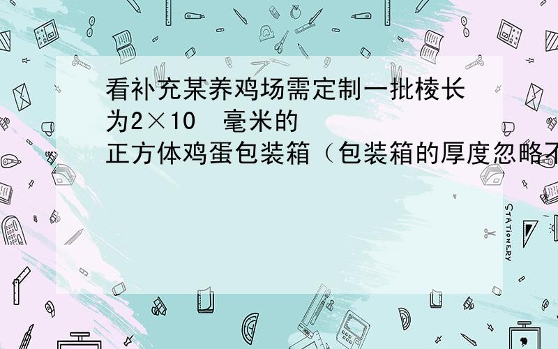 看补充某养鸡场需定制一批棱长为2×10²毫米的正方体鸡蛋包装箱（包装箱的厚度忽略不计）,求一个这样的包装箱的容积.（结果用科学计数法表示）