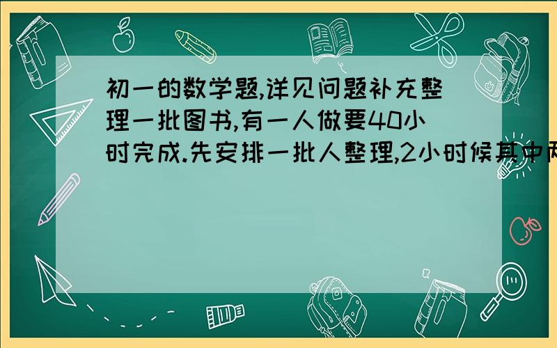 初一的数学题,详见问题补充整理一批图书,有一人做要40小时完成.先安排一批人整理,2小时候其中两人因有其他任务离开,然后由剩余下的人又整理了4小时,完成了这项工作,假设每个人的工作